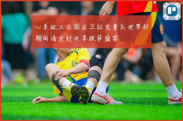 心系故土法国后卫拉克鲁瓦世界杯期间请全村共享披萨盛宴